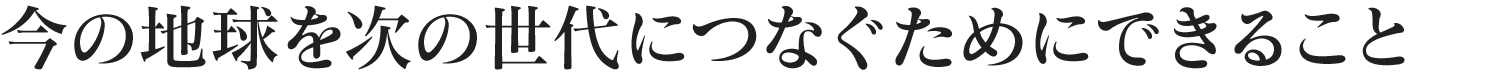 今の地球を次の世代につなぐためにできること